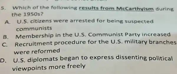 5. Which of the following results from McCarthyism during
the 1950 s?
A. U.S. citizens were arrested for being suspected
communists
B. Membership in the U.S Communist Party increased
C. Recruitment procedure for the U.S. military branches
were reformed
D. U.S.diplomats began to express dissenting political
viewpoints more freely