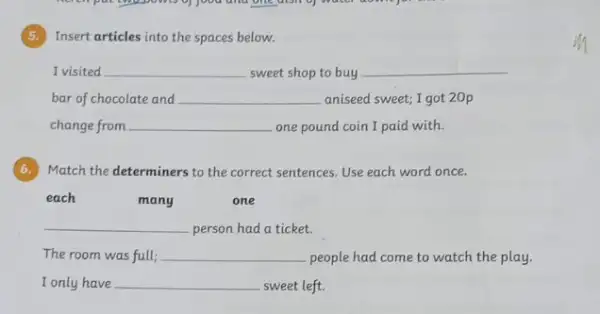 (5.) Insert articles into the spaces below.
I visited __ sweet shop to buy __
bar of chocolate and __ aniseed sweet; I got 20p
change from __ one pound coin I paid with.
6. Match the determiners to the correct sentences. Use each word once.
many
one
__ person had a ticket.
The room was full; __ people had come to watch the play.
I only have __ sweet left.