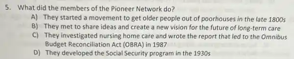 5. What did the members of the Pioneer Network do?
A) They started a movement to get older people out of poorhouses in the late 1800s
B) They met to share ideas and create a new vision for the future of long -term care
C) They investigated nursing home care and wrote the report that led to the Omnibus
Budget Reconciliation Act (OBRA) in 1987
D) They developed the Social Security program in the 1930 s