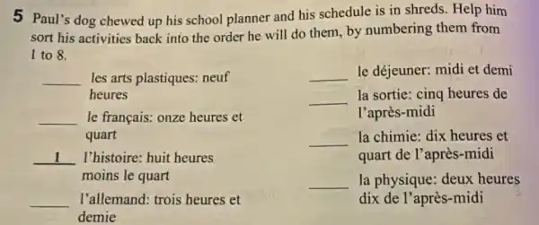 5 Paul's dog chewed up his school planner and his schedule is in shreds. Help him
sort his activities back into the order he will do them by numbering them from
I to 8.
__ les arts plastiques:neuf
heures
__ le français: onze heures et
quart
__ I'histoire: huit heures
moins le quart
__ l'allemand: trois heures et
demie
__ le déjeuner: midi et demi
__ la sortie: cing heures de
l'après-midi
__ la chimie; dix heures et
quart de l'après -midi
__ la physique: deux heures
dix de l'après -midi