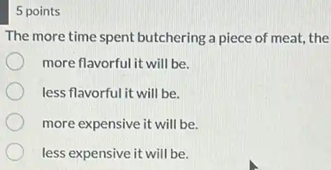 5 points
The more time spent butchering a piece of meat, the
more flavorful it will be.
less flavorful it will be.
more expensive it will be.
less expensive it will be.