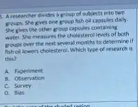 5. A researcher divides a group of subjects into two
groups. She gives one group fish oll capsules daily.
She gives the other group capsules containing
water. She measures the cholesterol levels of both
groups over the next several months to determine it
fish oll lowers cholesterol Which type of research is
this?
A. Experiment
B. Observation
C. Survey
D. Bias