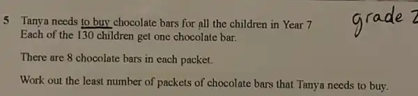 5 Tanya needs to buy chocolate bars for all the children in Year 7
Each of the 130 children get one chocolate bar.
There are 8 chocolate bars in each packet.
Work out the least number of packets of chocolate bars that Tanya needs to buy.