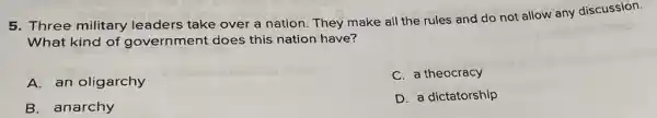 5. Three military leaders take over a nation. They make all the rules and do not allow any discussion.
What kind of government does this nation have?
A. an oligarchy
C. a theocracy
B. anarchy
D. a dictatorship