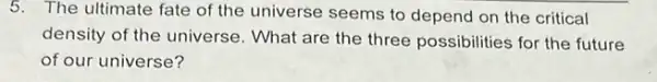 5. The ultimate fate of the universe seems to depend on the critical
density of the universe . What are the three possibilities for the future
of our universe?