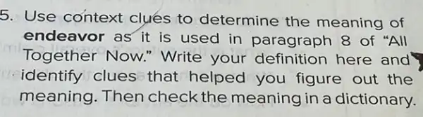 5. Use context clues to determine the meaning of
endeavor as it is used in paragraph 8 of "All
Together Now."Write your definition here and
identify clues that helped you figure out the
meaning. Then check the meaning in a dictionary.