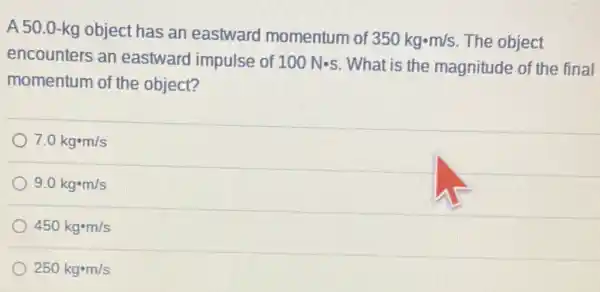 A 50.0-kg object has an eastward momentum of
350kgcdot m/s The object
encounters an eastward impulse of 100Ncdot s What is the magnitude of the final
momentum of the object?
7.0kgcdot m/s
9.0kgcdot m/s
450kgcdot m/s
250kgcdot m/s