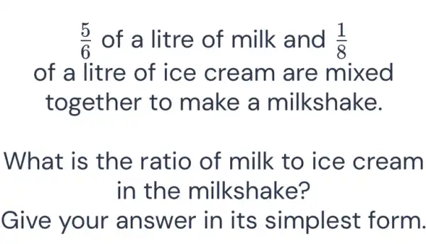 (5)/(6) of a litre of milk and (1)/(8)
of a litre of ice cream are mixed
together to make a milkshake.
What is the ratio of milk to ice cream
in the milkshake?
Give your answer in its simplest form.