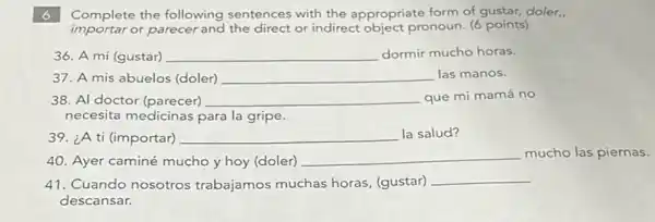 6 Complete the following sentences with the appropriate form of gustar, doler.,
importar or parecer and the direct or indirect object pronoun (6 points)
36. A mi (gustar) __ dormir mucho horas.
37. A mis abuelos (doler) __ las manos.
38. Al doctor (parecer) __ que mi mamá no
necesita medicinas para la gripe.
39. ¿A ti (importar) __ la salud?
40. Ayer caminé mucho y hoy (doler)
__
mucho las piernas.
41. Cuando nosotros trabajamos muchas horas (gustar)
__
descansar.