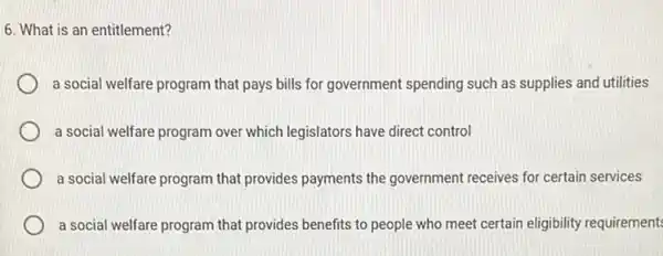 6. What is an entitlement?
a social welfare program that pays bills for government spending such as supplies and utilities
a social welfare program over which legislators have direct control
a social welfare program that provides payments the government receives for certain services
a social welfare program that provides benefits to people who meet certain eligibility requirement: