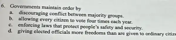 6. Governments maintain order by
a. discouraging conflict between majority groups.
b. allowing every citizen to vote four times each year.
c. enforcing laws that protect people's safety and security.
d. giving elected officials more freedoms than are given to ordinary citiz