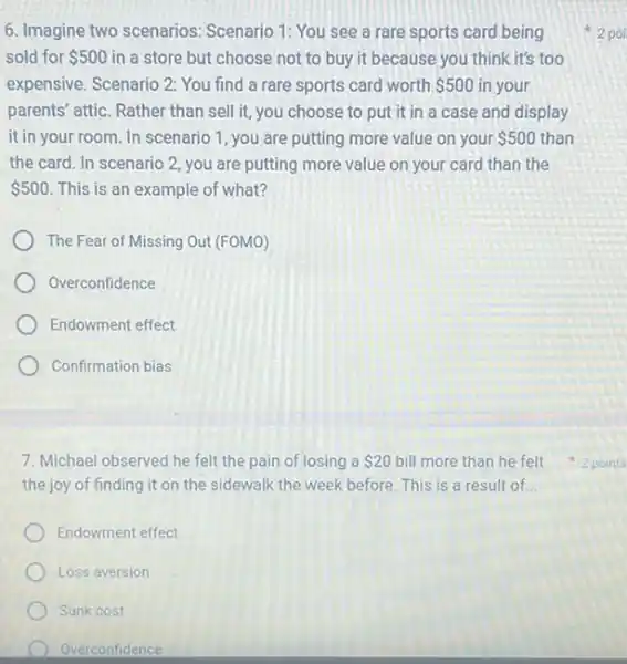 6. Imagine two scenarios:Scenario 1: You see a rare sports card being
sold for 500 in a store but choose not to buy it because you think it's too
expensive. Scenario 2: You find a rare sports card worth 500 in your
parents' attic. Rather than sell it, you choose to put it in a case and display
it in your room. In scenario 1, you are putting more value on your 500 than
the card. In scenario 2, you are putting more value on your card than the
 500 This is an example of what?
The Fear of Missing Out (FOMO)
Overconfidence
Endowment effect
Confirmation bias
7. Michael observed he felt the pain of losing a 20
the joy of finding it on the sidewalk the week before. This is a result of __
Endowment effect
Loss aversion
Sunk cost
Overconfidence
2 poi
bill more than he felt 2 points