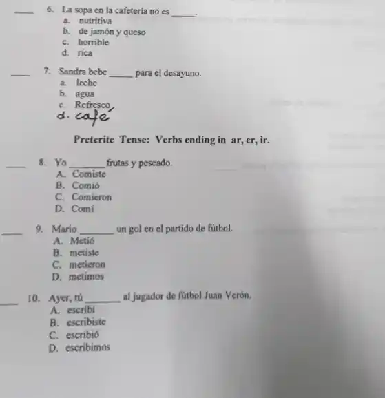 __ 6. La sopa en la cafetería no es __
.
a. nutritiva
b. de jamóny queso
C. horrible
d. rica
__ 7. Sandra bebe __ para el desayuno.
a. leche
b. agua
C. Refresco
d. cafe
Preterite Tense: Verbs ending in ar,er,ir.
8. Yo __ frutas y pescado.
__
A. Comiste
B. Comió
C. Comieron
D. Comi
__
9. Mario __ un gol en el partido de fútbol.
A. Metió
B. metiste
C. metieron
D. metimos
10. Ayer, tú __ al jugador de fútbol Juan Verón.
__
A. escribi
B. escribiste
C. escribió
D. escribimos