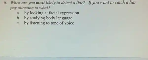 6. When are you most likely to detect a liar? If you want to catch a liar
pay attention to what?
a. by looking at facial expression
b. by studying body language
c. by listening to tone of voice