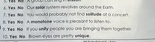 6. Yes No Our solar system revolves around the Earth.
7.Yes No You would probably not find solitude at a concert.
8. Yes No A monotone voice is pleasant to listen to.
9.Yes No If you unify people you are bringing them together.
10. Yes No Brown eyes are pretty unique.