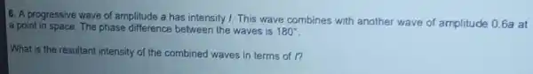 6. A progressive wave of amplitude a has intensity 1. This wave combines with another wave of amplitude 0.6a at
a point in space. The phase difference between the waves is 180^circ 
What is the resultant intensity of the combined waves in terms of l?