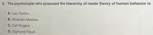 6. The psychologist who proposed the hierarchy of needs theory of human behavior is
A. Ivan Pavlov.
B. Abraham Maslow.
C. Carl Rogers.
D. Sigmund Freud.