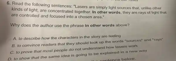 6. Read the following sentences: "Lasers are simply light sources that, unlike other
kinds of light, are concentrated together. In other words, they are rays of light that
are controlled and focused into a chosen area."
Why does the author use the phrase in other words above?
A. to describe how the characters in the story are feeling
B. to convince readers that they should look up the words "sources"and "rays"
C. to prove that most people do not understand how lasers work
D. to show that the same idea is going to be explained in a new way