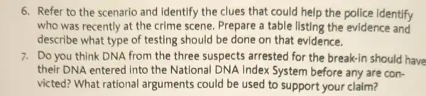 6. Refer to the scenario and identify the clues that could help the police identify
who was recently at the crime scene Prepare a table listing the evidence and
describe what type of testing should be done on that evidence.
7. Do you think DNA from the three suspects arrested for the break-in should have
their DNA entered into the National DNA Index System before any are con-
victed? What rational arguments could be used to support your claim?