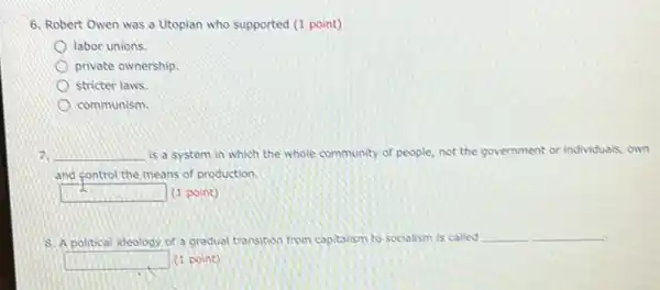 6. Robert Owen was a Utopian who supported (1 point)
labor unions.
private ownership.
stricter laws.
communism.
7. __ is a system in which the whole community of people, not the government or individuals, own
and control the means of production.
square  (1 point)
8. A political ideology of a gradual transition from capitalism to socialism is called
__
square  (1 point)
