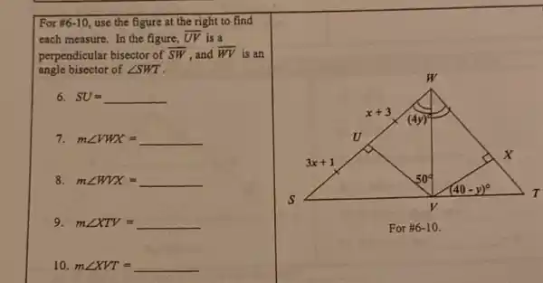 For #6-10 use the figure at the right to find
each measure. In the figure, overline (UV) is a
perpendicular bisector of overline (SW) ,and overline (WV) is an
angle bisector of angle SWT
6. SU=underline ( )
7 mangle VWX=underline ( )
8 mangle WVX= __
9 mangle XTV= __
10. mangle XVT= __