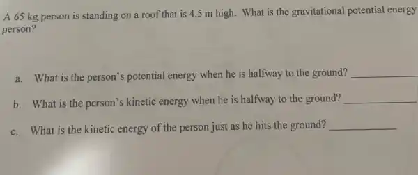 A 65 kg person is standing on a roof that is 4.5 m high. What is the gravitational potential energy
person?
a. What is the person's potential energy when he is halfway to the ground? __
b. What is the person's kinetic energy when he is halfway to the ground? __
c. What is the kinetic energy of the person just as he hits the ground? __