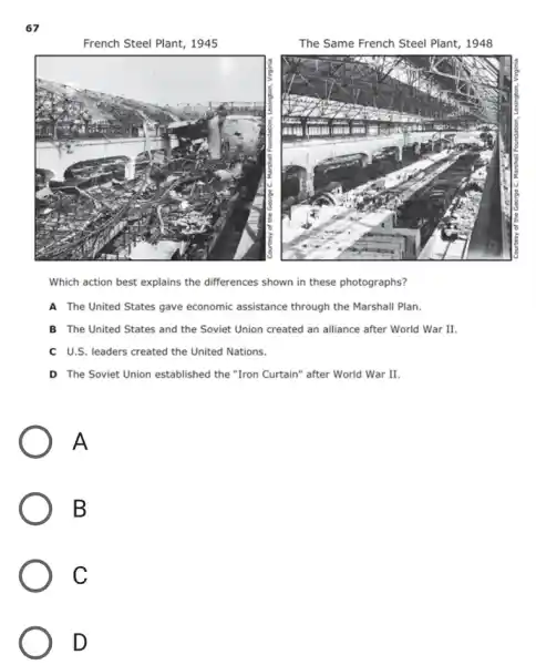 67
French Steel Plant, 1945
The Same French Steel Plant, 1948
Which action best explains the differences shown in these photographs?
A The United States gave economic assistance through the Marshall Plan.
B The United States and the Soviet Union created an alliance after World War II.
C U.S. leaders created the United Nations.
D The Soviet Union established the "Iron Curtain" after World War II.
A
B
C
D