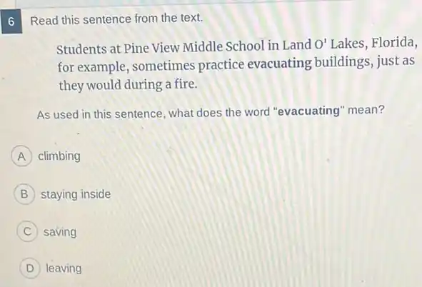 6
Read this sentence from the text.
Students at Pine View Middle School in Land O' Lakes, Florida,
for example, sometimes practice evacuating buildings, just as
they would during a fire.
As used in this sentence, what does the word "evacuating" mean?
A climbing
B staying inside
C saving
D leaving