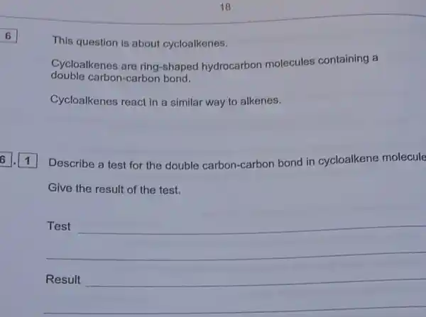 6
This question is about cycloalkenes.
Cycloalkenes are ring-shaped hydrocarbon molecules containing a
double carbon-carbon bond.
Cycloalkenes react in a similar way to alkenes.
Describe a test for the double carbon-carbon bond in cycloalkene molecule
Give the result of the test.
__
fairness __
__