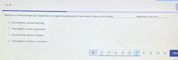7 of 20
Barriers to communication can impede the message being delivered to the receiver Barriers can include __ __ differences and poor __
Stereotyping; cultural; listening
Interruptions; visual; preparation
Stereotyping; opinion; mindset
Interruptions; location; connection