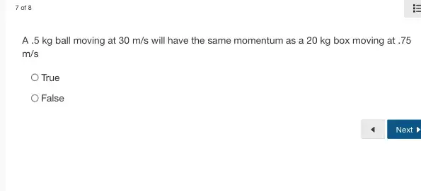 7 of 8
A .5 kg ball moving at 30m/s will have the same momentum as a 20 kg box moving at .75
m/s
True
False