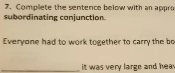 7. Complete the sentence below with an appro
subordinating conjunction.
Everyone had to work together to carry the bo
__ it was very large and heav