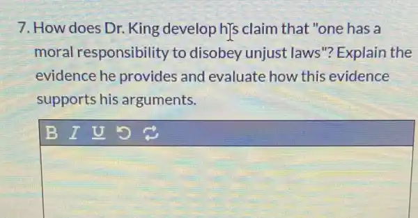 7. How does Dr.King develop h]s claim that "one has a
moral responsibility to disobey unjust laws"? Explain the
evidence he provides and evaluate how this evidence
supports his arguments.
square