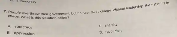 7. People overthrow their government, but no ruler takes charge Without leadership, the nation is in
chaos.What is this situation called?
C. anarchy
A. autocracy
D. revolution
B. oppression
8. a theocracy