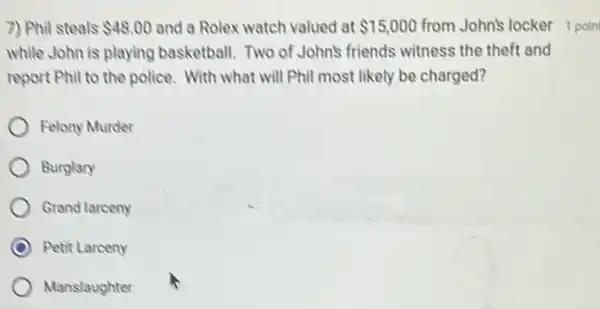 7) Phil steals 48.00 and a Rolex watch valued at 15,000
while John is playing basketball. Two of John's friends witness the theft and
report Phil to the police. With what will Phil most likely be charged?
Felony Murder
Burglary
Grand larceny
Petit Larceny
Manslaughter
from John's locker poin