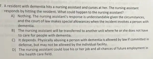 7. A resident with dementia hits a nursing assistant and curses at her. The nursing assistant
responds by hitting the resident. What could happen to the nursing assistant?
A) Nothing. The nursing assistant's response is understandable given the circumstances,
and the court of law makes special allowances when the incident involves a person with
dementia.
B) The nursing assistant will be transferred to another unit where he or she does not have
to care for people with dementia
C) It depends. Physically abusing a person with dementia is allowed by law if committed in
defense, but may not be allowed by the individual facility.
D) The nursing assistant could lose his or her job and all chances of future employment in
the health care field.