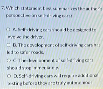 7. Which statement best summarizes the author's
perspective on self-driving cars?
A. Self-driving cars should be designed to
involve the driver.
B. The development of self-driving cars has
led to safer roads.
C. The development of self-driving cars
should stop immediately.
D. Self-driving cars will require additional
testing before they are truly autonomous.