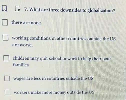 7. What are three downsides to globalization?
there are none
working conditions in other countries outside the US
are worse.
children may quit school to work to help their poor
families
wages are less in countries outside the US
workers make more money outside the US