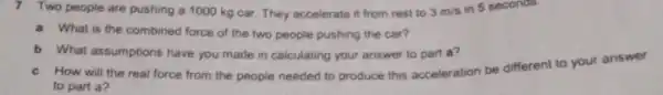 7 Two people are pushing a 1000 kg car They accelerate it from rest to 3m/s in 5 seconds.
a What is the combined force of the two people pushing the car?
b What assumptions have you made in calculating your answer to part a?
c How will the real force from the people needed to produce this acceleration be different to your answer
to part a?