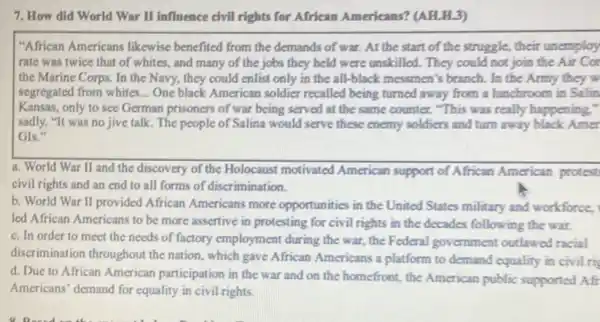 7. How did World War II influence civil rights for African Americans? (AH.H.3)
"African Americans likewise benefited from the demands of war. At the start of the struggle,their unemploy
rate was twice that of whites, and many of the jobs they held were unskilled. They could not join the Air Cor
the Marine Corps. In the Navy, they could enlist only in the all-black messmen's branch.In the Army they
segregated from whites... One black American soldier recalled being turned away from a lunchroom in Salin
Kansas, only to see German prisoners of war being served at the same counter. "This was really happening,"
sadly. "It was no jive talk. The people of Salina would serve these enemy soldiers and turn away black Amer
GIs."
a. World War II and the discovery of the Holocaust motivated American support of African American protest.
civil rights and an end to all forms of discrimination.
b. World War II provided African Americans more opportunities in the United States military and workforce.
led African Americans to be more assertive in protesting for civil rights in the decades following the war.
c. In order to meet the needs of factory employment during the war, the Federal government outlawed racial
discrimination throughout the nation, which gave African Americans a platform to demand equality in civil rig
d. Due to African American participation in the war and on the homefront, the American public supported Afr
Americans' demand for equality in civil rights.