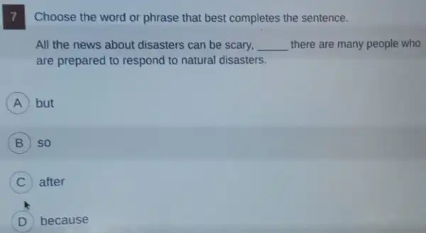 7
Choose the word or phrase that best completes the sentence.
All the news about disasters can be scary, __ there are many people who
are prepared to respond to natural disasters.
A but
B so
C after
D because