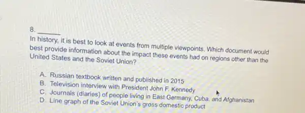 8. __
In history, it is best to look at events from multiple viewpoints. Which document would
best provide information about the impact these events had on regions other than the
United States and the Soviet Union?
A. Russian textbook written and published in 2015
B. Television interview with President John F. Kennedy
C. Journals (diaries) of people living in East Germany, Cuba, and Afghanistan
D. Line graph of the Soviet Union's gross domestic product