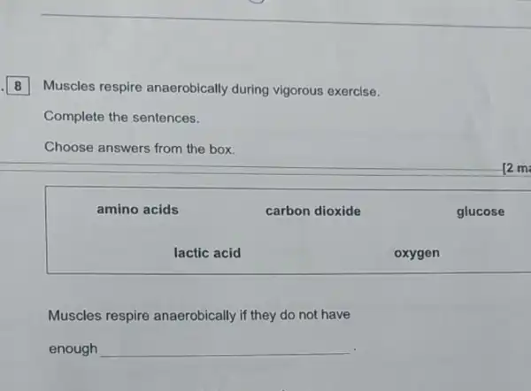 8 Muscles respire anaerobically during vigorous exercise.
Complete the sentences.
Choose answers from the box.
12 m
amino acids	carbon dioxide	glucose
lactic acid	oxygen
Muscles respire anaerobically if they do not have
enough __