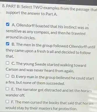 8. PART B: Select TWO examples from the passage that
support the answer to Part A.
A. Ollendorff boasted that his instinct was as
sensitive as any compass and then he traveled
around in circles.
B. The men in the group followed Ollendorff until
they came upon a fresh trail and decided to follow
that.
D C. The young Swede started walking toward
Carson and was never heard from again.
D. Everyman in the group believed he could start
a fire, but none of them succeeded.
E. The narrator got distracted and let the horses
wander off.
F. The men cursed the books that said that horses
would stay by their masters for protection.