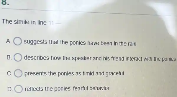 8.
The simile in line 11-
A suggests that the ponies have been in the rain
B. ( describes how the speaker and his friend interact with the ponies
presents the ponies as timid and graceful
D reflects the ponies fearful behavior