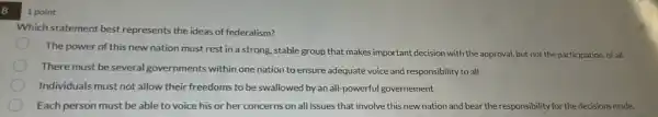 8
Which statement best represents the ideas of federalism?
The power of this new nation must rest in a strong, stable group that makes important decision with the approval ,but not the participation of all.
There must be several governments within one nation to ensure adequate voice and responsibility to all
Individuals must not allow their freedoms to be swallowed by an all -powerful governement
Each person must be able to voice his or her concerns on all issues that involve this new nation and bear the responsibility for the decisions made.
1 point