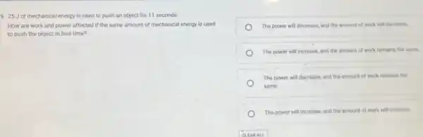 9. 25 Jof mechanical energy is used to push an object for 11 seconds.
How are work and power affected if the same amount of mechanical energy is used
to push the object in less time?
The power will decrease and the amount of work will decrease.
The power will increase and the amount of work remains the same
The power will decréase and the amount of work remains the
same.
The power will increase and the amount of work will increase.