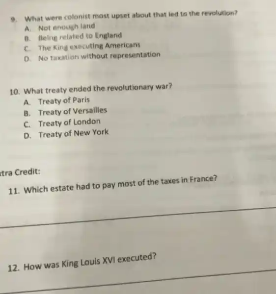 9. What were colonist most upset about that led to the revolution?
A. Not enough land
B. Being related to England
C. The King executing Americans
D. No taxation without representation
10. What treaty ended the revolutionary war?
A. Treaty of Paris
B. Treaty of Versailles
C. Treaty of London
D. Treaty of New York
tra Credit:
11. Which estate had to pay most of the taxes in France?
12. How was King Louis XVI executed?