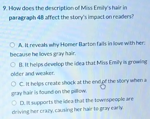 9. How does the description of Miss Emily's hair in
paragraph 48 affect the story's impact on readers?
A. It reveals why Homer Barton falls in love with her:
because he loves gray hair.
B. It helps develop the idea that Miss Emily is growing
older and weaker.
C. It helps create shock at the end,pf the story when a
gray hair is found on the pillow.
D. It supports the idea that the townspeople are
driving her crazy, causing her hair to gray early.