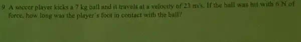 9. A soccer player kicks a 7 kg ball and it travels at a velocity of 23m/s If the ball was hit with 6 N of
force, how long was the player's foot in contact with the ball?